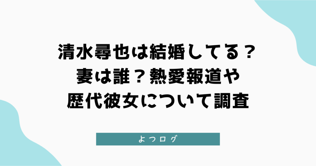 清水尋也は結婚してる？妻は誰？熱愛報道や歴代彼女について調査