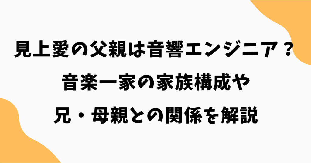 見上愛の父親の職業は音響エンジニア？音楽一家の家族構成や兄・母親との関係を解説