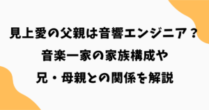 見上愛の父親の職業は音響エンジニア？音楽一家の家族構成や兄・母親との関係を解説