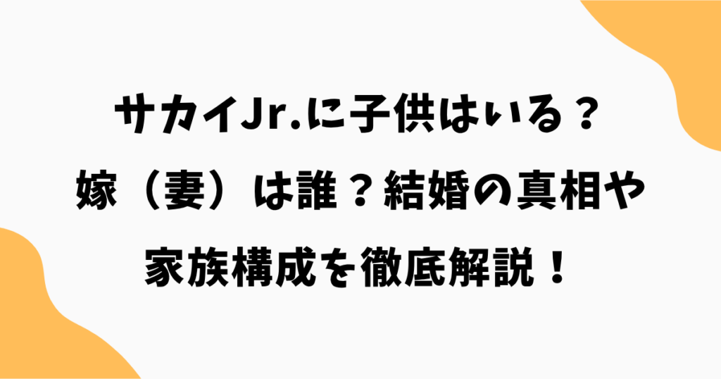 サカイJr.に子供はいる？嫁（妻）は誰？結婚の真相や家族構成を徹底解説！