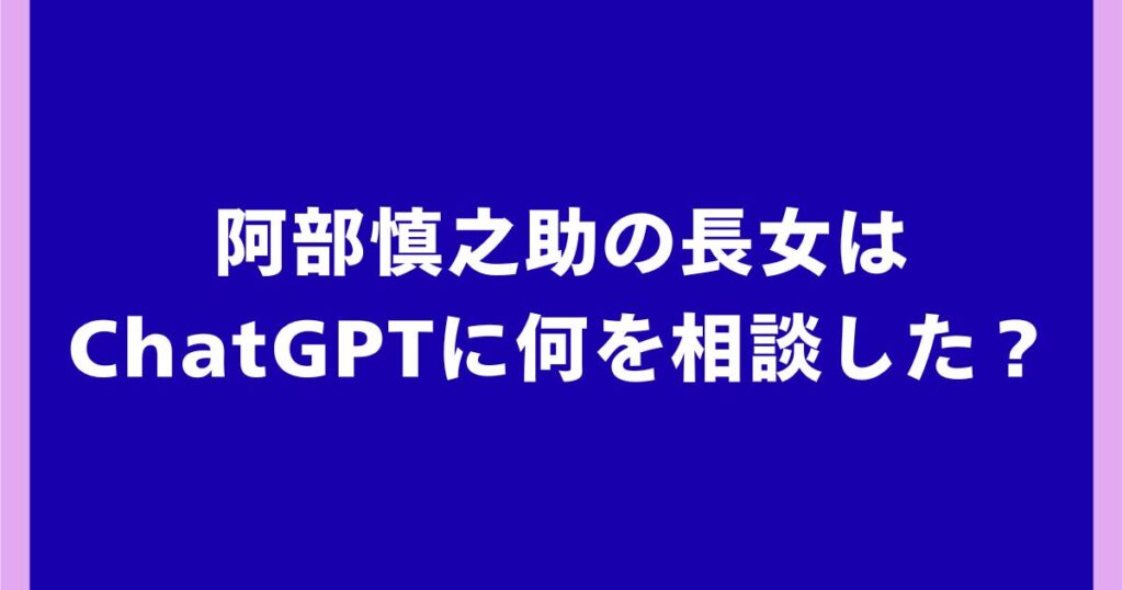 阿部慎之助の長女はChatGPTに何を相談した？話題の経緯を解説