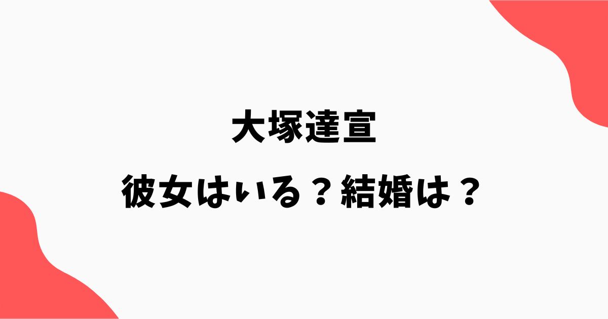 大塚達宣に彼女はいる?結婚や熱愛報道・好きなタイプを調査