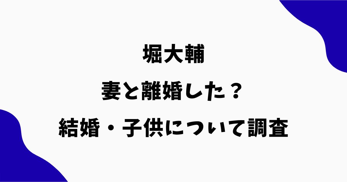 堀大輔は妻と離婚した？別居の理由や結婚・子供について調査